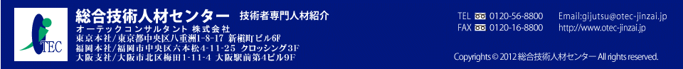 総合技術人材センター 技術者専門人材紹介 オーテックコンサルタント株式会社 東京本社/東京都中央区八重洲1-8-17 新槇町ビル6F 福岡本社/福岡市中央区六本松4-11-25クロッシング3F 大阪支社/大阪市北区梅田1-11-4大阪駅前第4ビル9F TEL 0120-56-8800 FAX 0120-06-8800 Email:gijutsu@otec-jinzai.jp http://www.otec-jinzai.jp 総合技術人材センター 技術者専門人材紹介 オーテックコンサルタント株式会社 東京本社/東京都中央区八重洲1-8-17新槇町ビル6F 福岡本社/福岡市中央区六本松4-11-25クロッシング3F 大阪支社/大阪市北区梅田1-11-4大阪駅前第4ビル9F TEL 0120-56-8800 FAX 0120-06-8800 Email:gijutsu@otec-jinzai.jp http://www.otec-jinzai.jp