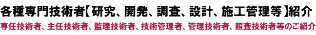 各種専門技術者【研究、開発、調査、設計、施工管理等】紹介
専任技術者、主任技術者、監理技術者、技術管理者、管理技術者等のご紹介 各種専門技術者【研究、開発、調査、設計、施工管理等】紹介
専任技術者、主任技術者、監理技術者、技術管理者、管理技術者等のご紹介