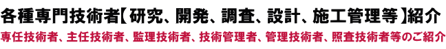 各種専門技術者【研究、開発、調査、設計、施工管理等】紹介
専任技術者、主任技術者、監理技術者、技術管理者、管理技術者等のご紹介